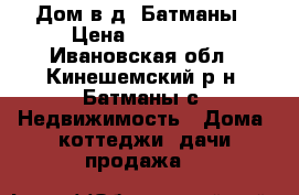 Дом в д. Батманы › Цена ­ 250 000 - Ивановская обл., Кинешемский р-н, Батманы с. Недвижимость » Дома, коттеджи, дачи продажа   